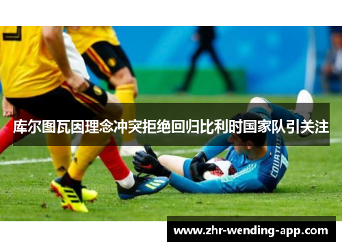 库尔图瓦因理念冲突拒绝回归比利时国家队引关注 库尔图瓦因理念冲突拒绝回归比利时国家队引关注