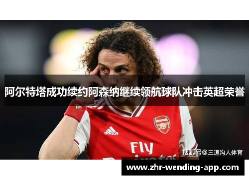 阿尔特塔成功续约阿森纳继续领航球队冲击英超荣誉 阿尔特塔成功续约阿森纳继续领航球队冲击英超荣誉