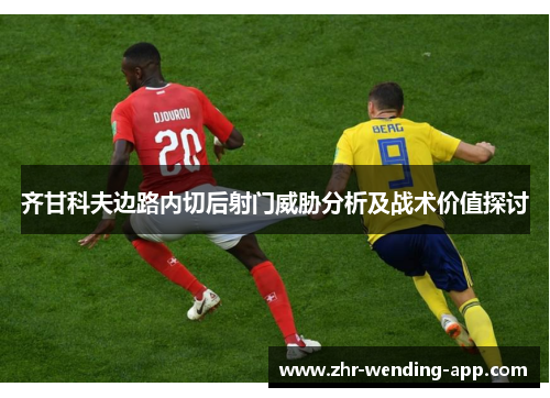 齐甘科夫边路内切后射门威胁分析及战术价值探讨 齐甘科夫边路内切后射门威胁分析及战术价值探讨